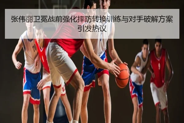 张伟丽卫冕战前强化摔防转换训练与对手破解方案引发热议